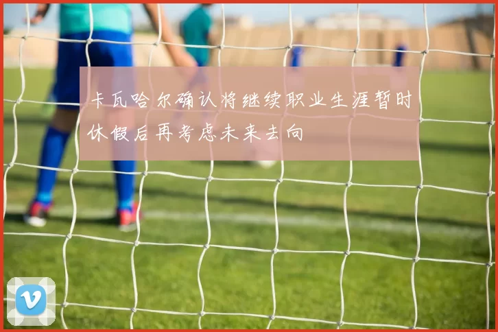 卡瓦哈尔确认将继续职业生涯暂时休假后再考虑未来去向