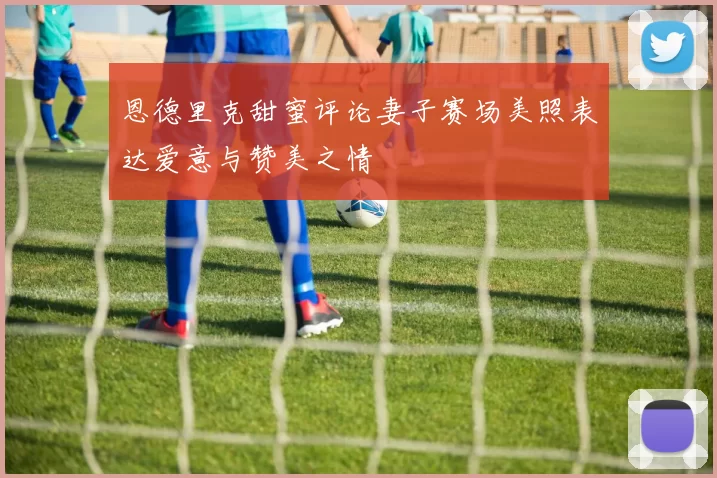 恩德里克甜蜜评论妻子赛场美照表达爱意与赞美之情