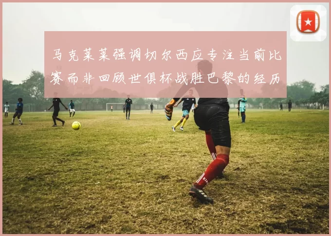 马克莱莱强调切尔西应专注当前比赛而非回顾世俱杯战胜巴黎的经历