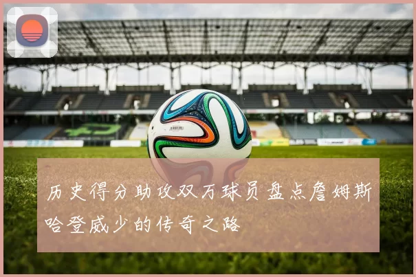 历史得分助攻双万球员盘点詹姆斯哈登威少的传奇之路