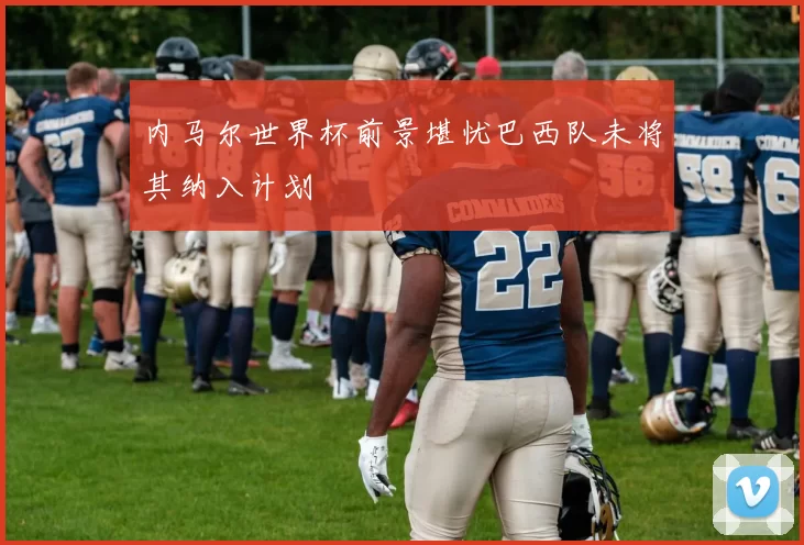 内马尔世界杯前景堪忧巴西队未将其纳入计划