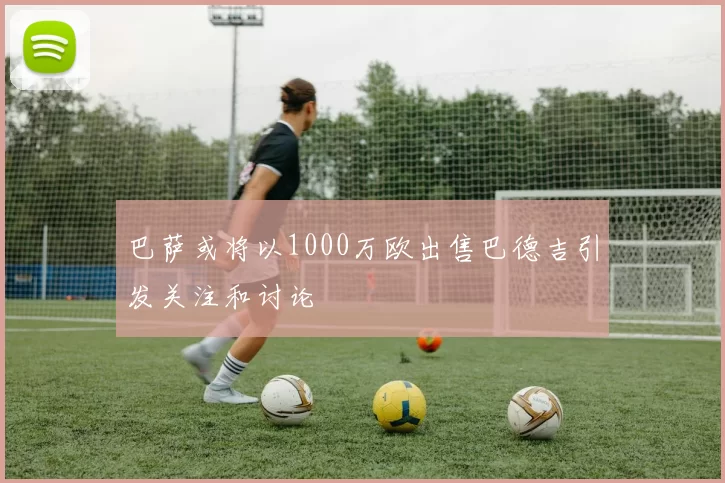 巴萨或将以1000万欧出售巴德吉引发关注和讨论