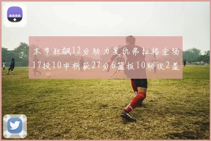 末节狂飙12分助力复仇弗拉格全场17投10中斩获27分6篮板10助攻2盖帽