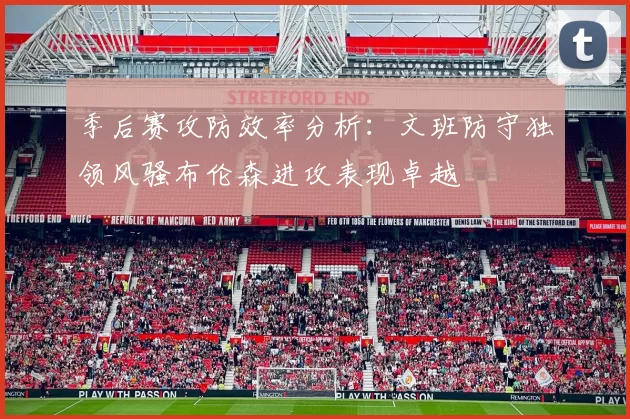 季后赛攻防效率分析：文班防守独领风骚布伦森进攻表现卓越