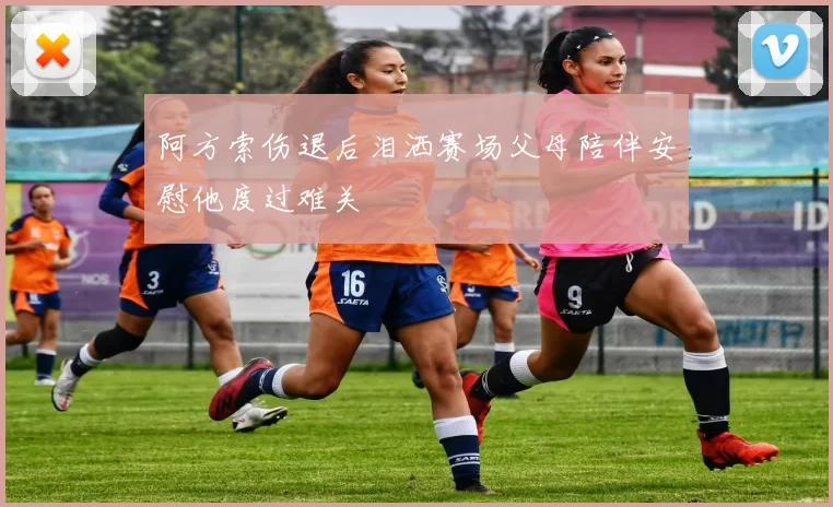 阿方索伤退后泪洒赛场父母陪伴安慰他度过难关