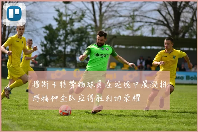 穆斯卡特赞扬球员在逆境中展现拼搏精神全队应得胜利的荣耀