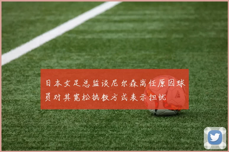 日本女足总监谈尼尔森离任原因球员对其宽松执教方式表示担忧