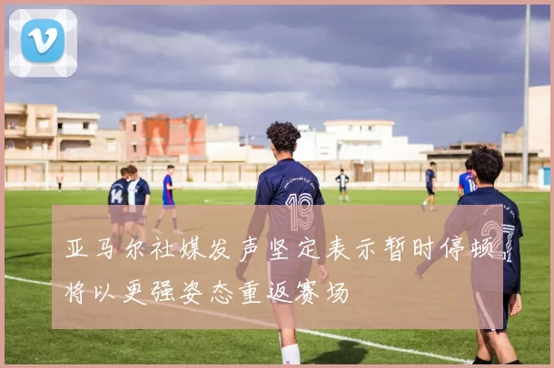 亚马尔社媒发声坚定表示暂时停顿将以更强姿态重返赛场