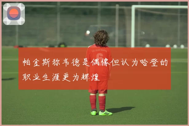 帕金斯称韦德是偶像但认为哈登的职业生涯更为辉煌