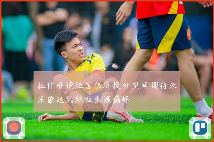 拉什福德坦言仍有提升空间期待未来能达到职业生涯巅峰