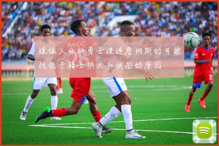 媒体人分析勇士追逐詹姆斯的可能性低于骑士热火和快船的原因