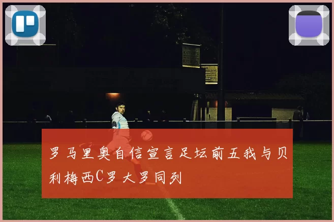 罗马里奥自信宣言足坛前五我与贝利梅西C罗大罗同列