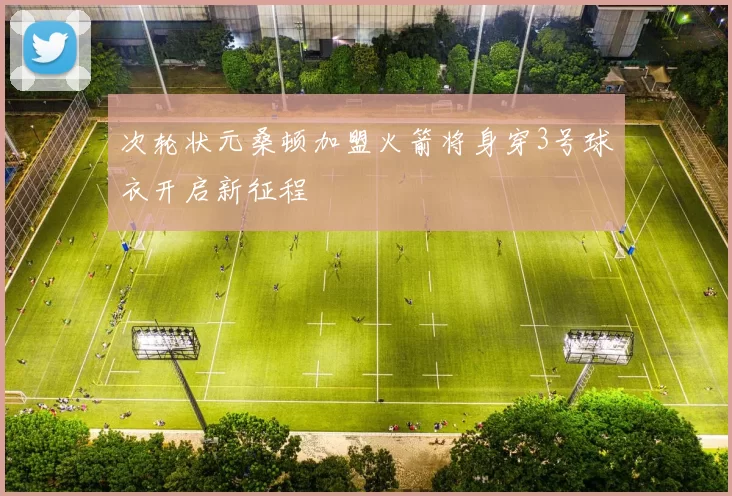 次轮状元桑顿加盟火箭将身穿3号球衣开启新征程
