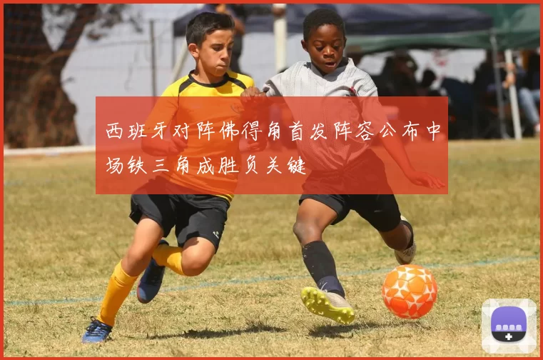 西班牙对阵佛得角首发阵容公布中场铁三角成胜负关键